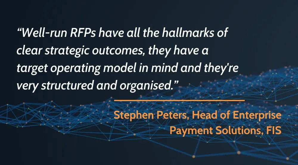 “Well-run RFPs have all the hallmarks of clear strategic outcomes, they have a target operating model in mind and they're very structured and organised.” – Stephen Peters, Head of Enterprise Payment Solutions, FIS